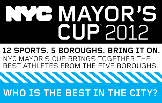 NYC MAYOR'S CUP 2011. 13 SPORTS. 5 BOROUGHS. BRING IT ON. NYC MAYOR'S CUP BRINGS TOGETHER THE BEST ATHLETES FROM THE FIVE BOROUGHS. | WHO IS THE BEST IN THE CITY?
